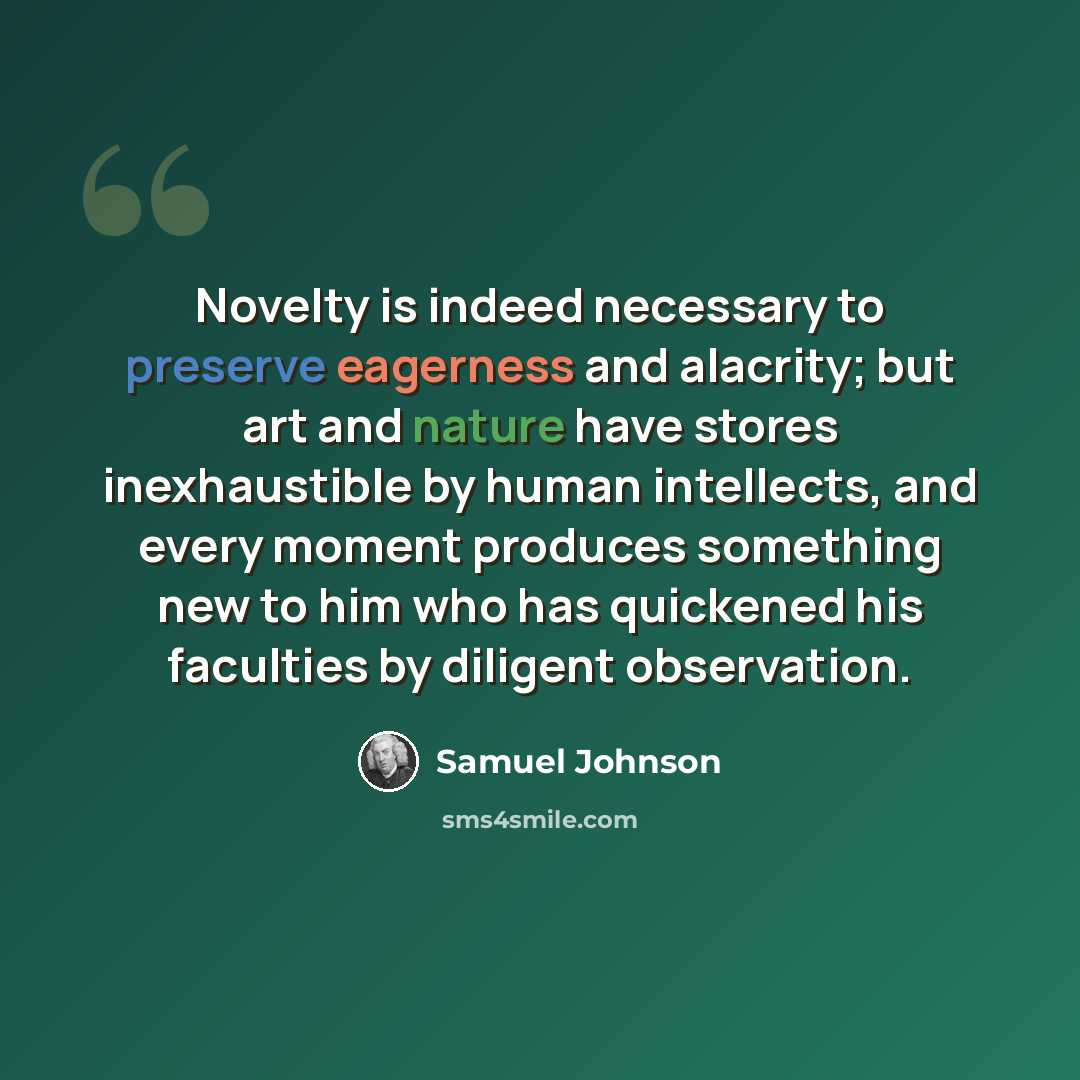 “Novelty is indeed necessary to preserve eagerness and alacrity; but art and nature have stores inexhaustible by human intellects, and every moment produces something new to him who has quickened his faculties by diligent observation.” quote by Samuel Johnson