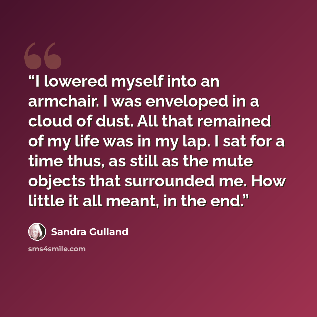 “I lowered myself into an armchair. I was enveloped in a cloud of dust. All that remained of my life was in my lap. I sat for a time thus, as still as the mute objects that surrounded me. How little it all meant, in the end.” quote by Sandra Gulland