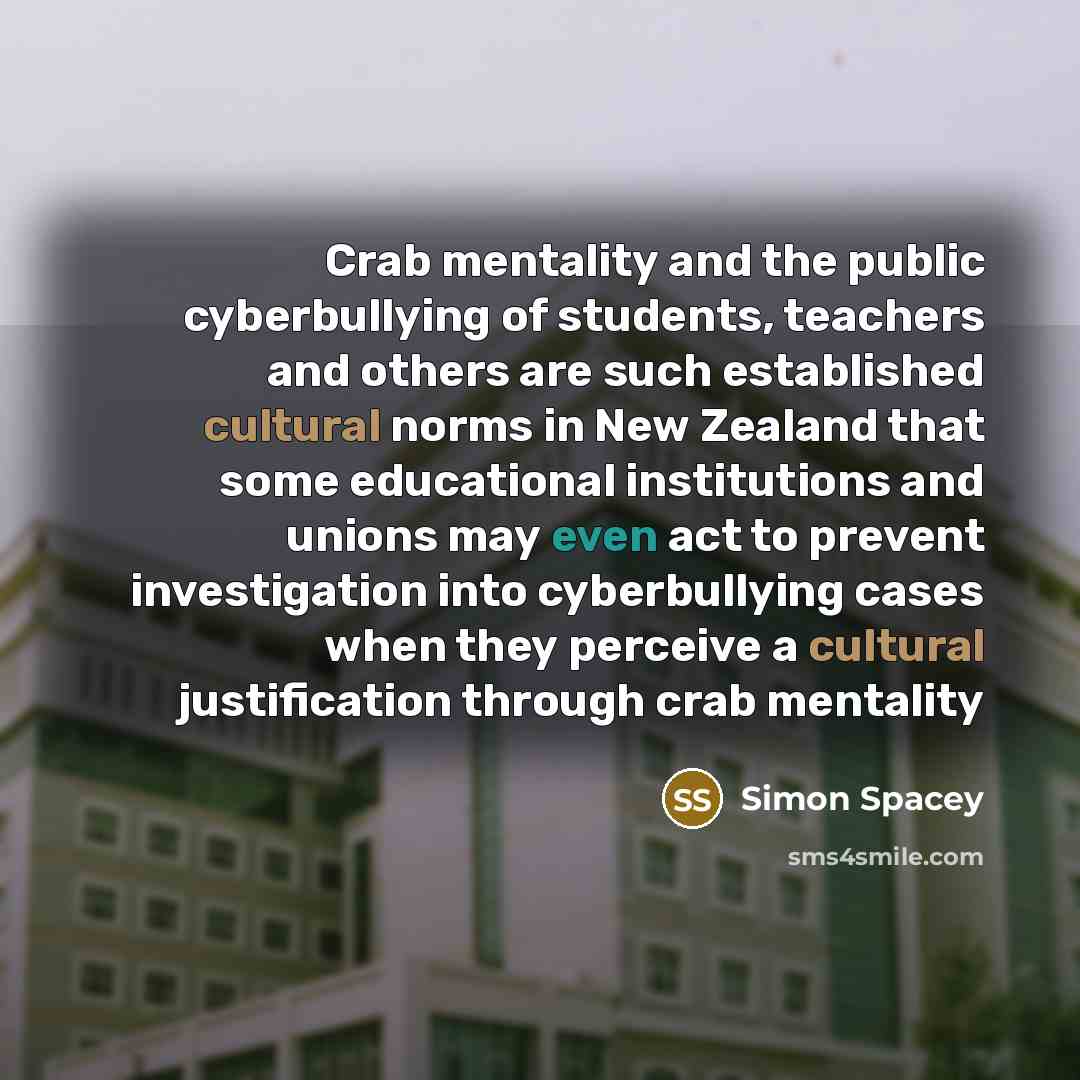 “Crab mentality and the public cyberbullying of students, teachers and others are such established cultural norms in New Zealand that some educational institutions and unions may even act to prevent investigation into cyberbullying cases when they perceive a cultural justification through crab…” quote by Simon Spacey