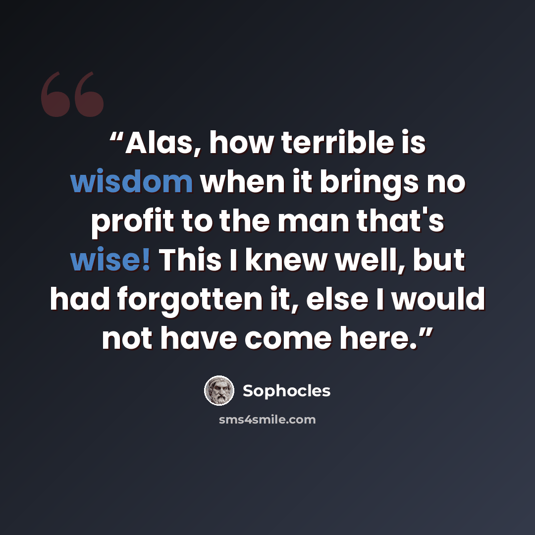 “Alas, how terrible is wisdom when it brings no profit to the man that's wise! This I knew well, but had forgotten it, else I would not have come here.” quote by Sophocles