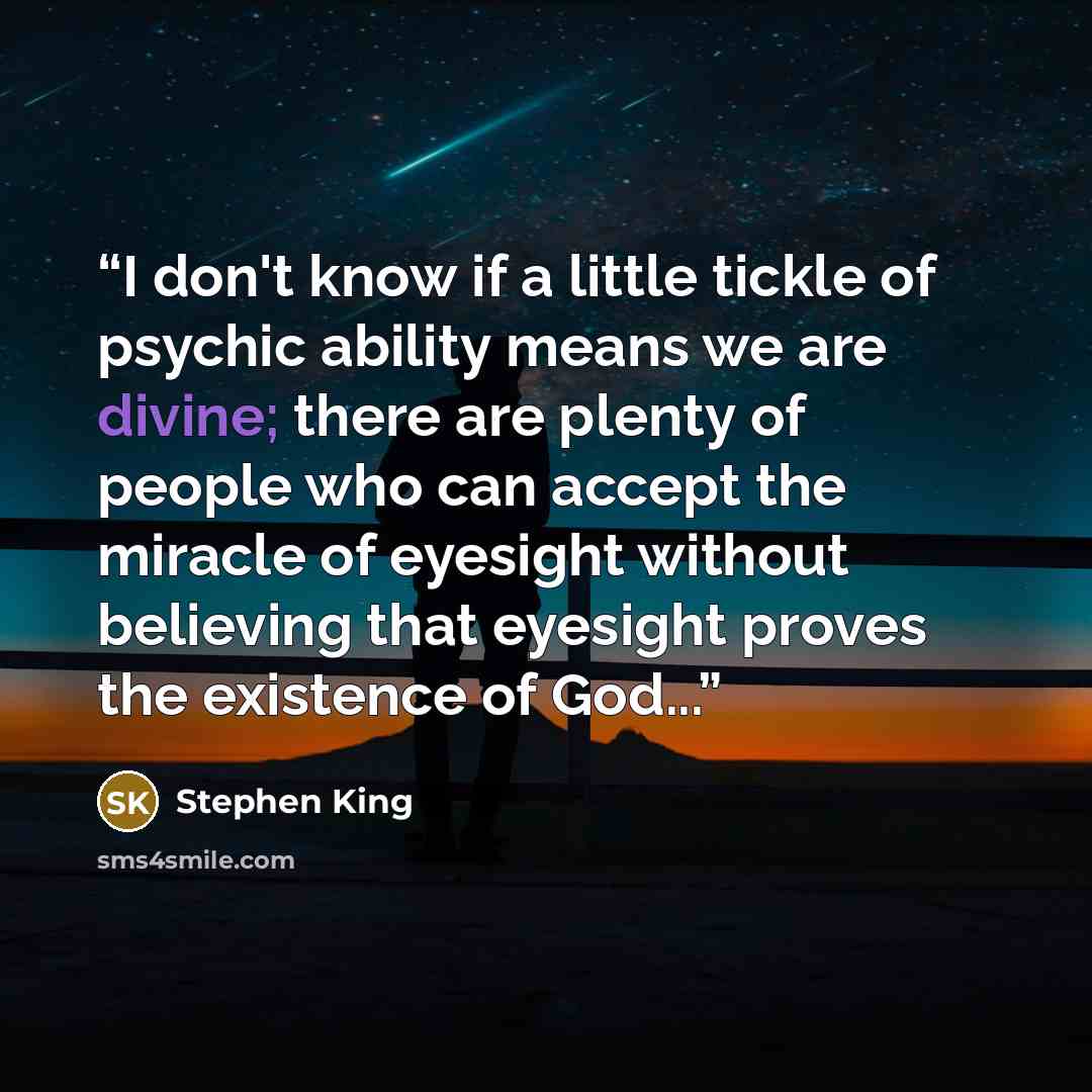 “I don't know if a little tickle of psychic ability means we are divine; there are plenty of people who can accept the miracle of eyesight without believing that eyesight proves the existence of God...” quote by Stephen King