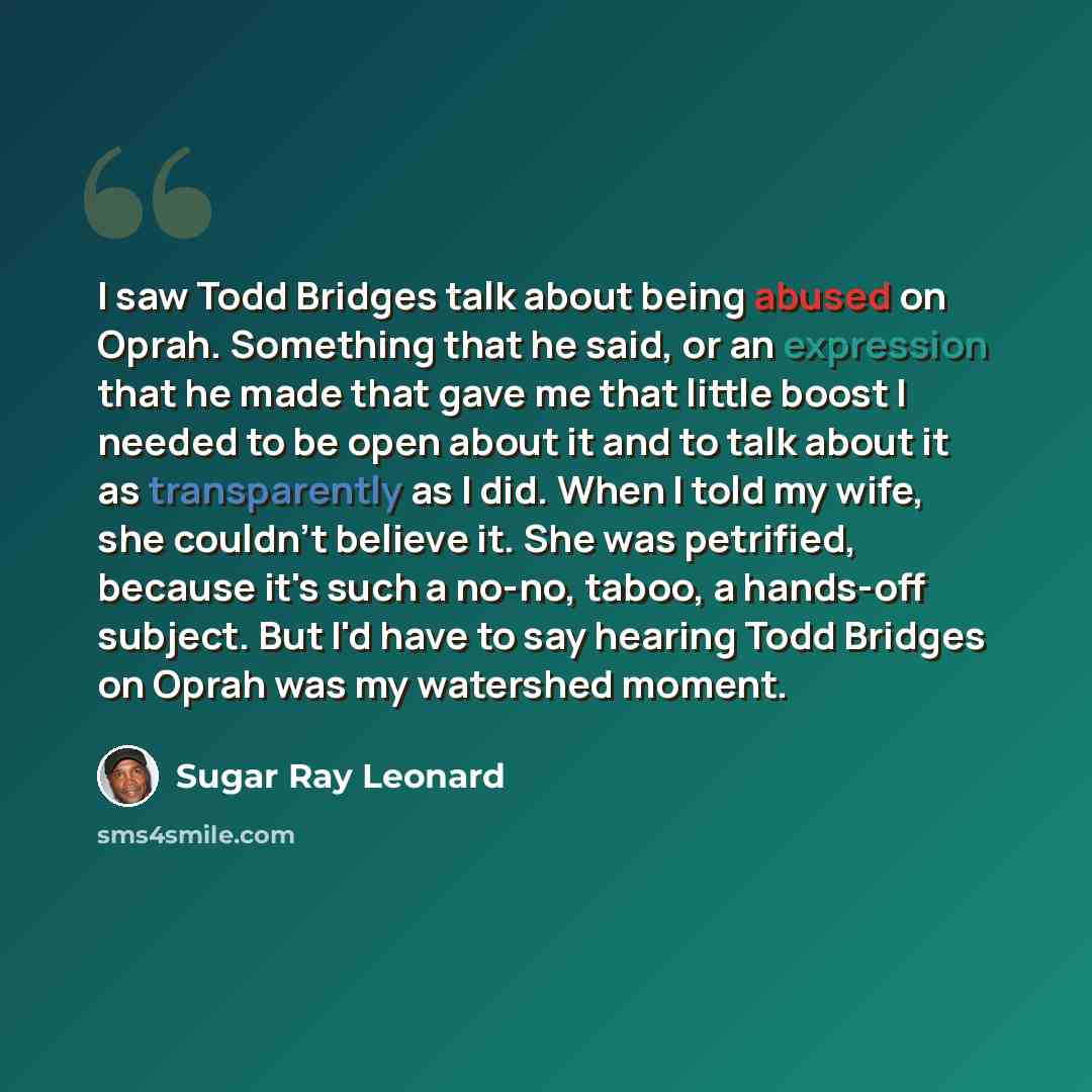 “I saw Todd Bridges talk about being abused on Oprah. Something that he said, or an expression that he made that gave me that little boost I needed to be open about it and to talk about it as transparently as I did. When I told my wife, she couldn't believe it. She was petrified, because it's such…” quote by Sugar Ray Leonard