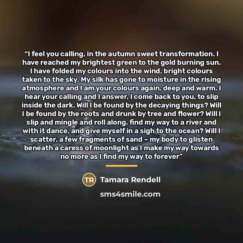 “I feel you calling, in the autumn sweet transformation. I have reached my brightest green to the gold burning sun. I have folded my colours into the wind, bright colours taken to the sky. My silk has gone to moisture in the rising atmosphere and I am your colours again, deep and warm. I hear your…” quote by Tamara Rendell