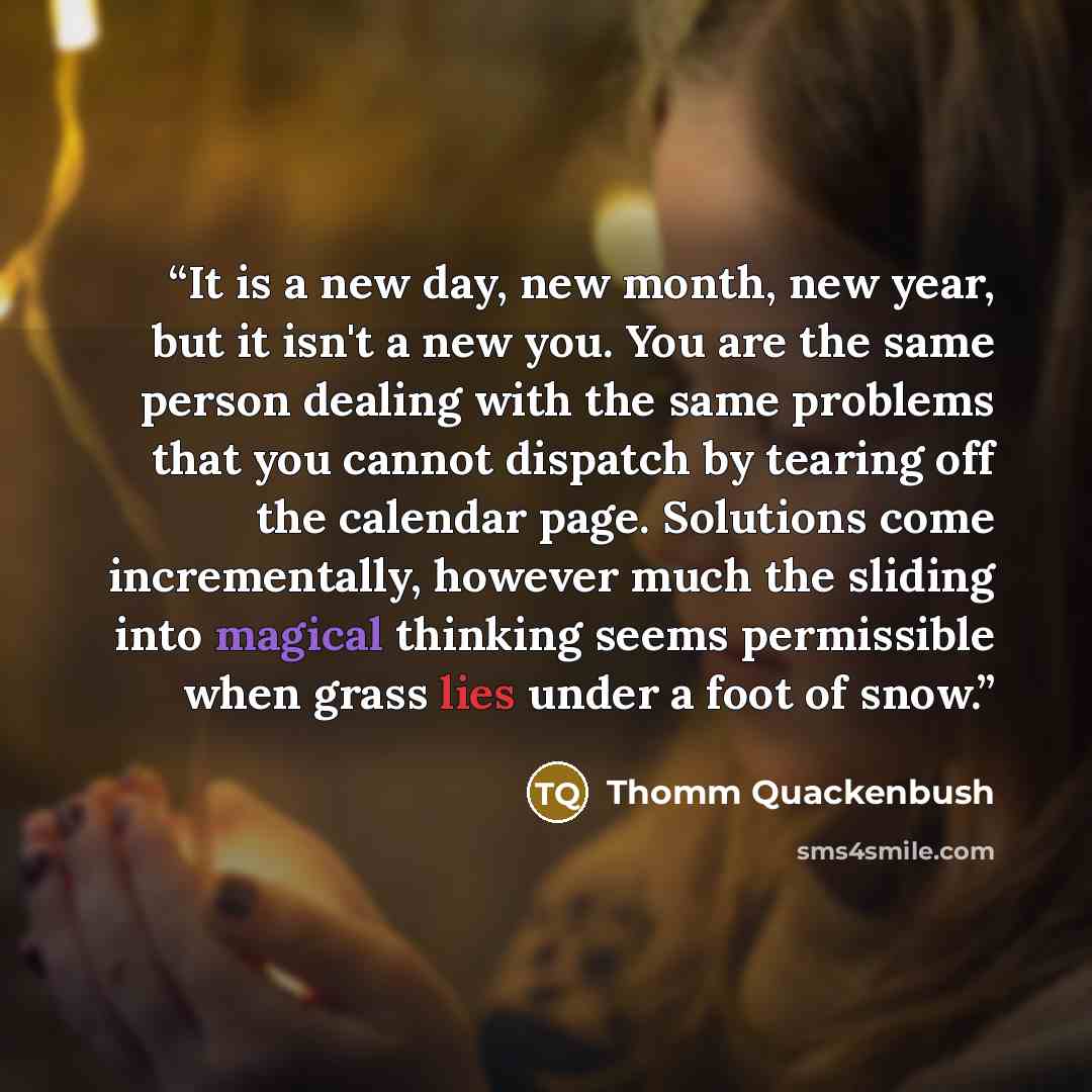 “It is a new day, new month, new year, but it isn't a new you. You are the same person dealing with the same problems that you cannot dispatch by tearing off the calendar page. Solutions come incrementally, however much the sliding into magical thinking seems permissible when grass lies under a…” quote by Thomm Quackenbush