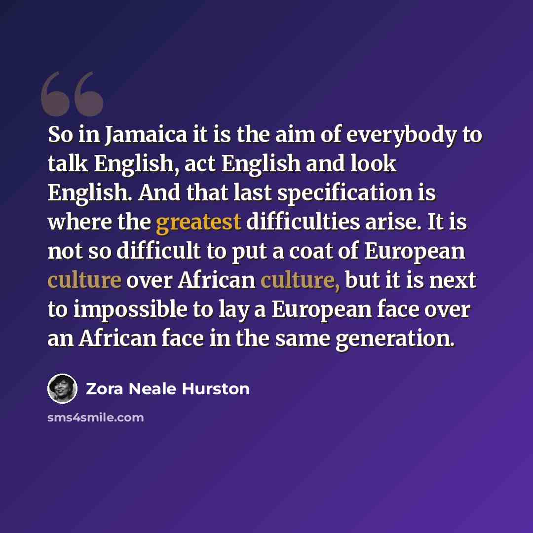 “So in Jamaica it is the aim of everybody to talk English, act English and look English. And that last specification is where the greatest difficulties arise. It is not so difficult to put a coat of European culture over African culture, but it is next to impossible to lay a European face over an…” quote by Zora Neale Hurston