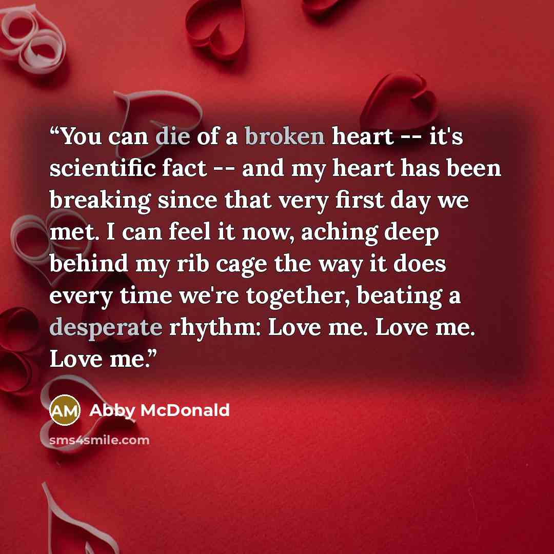 “You can die of a broken heart -- it's scientific fact -- and my heart has been breaking since that very first day we met. I can feel it now, aching deep behind my rib cage the way it does every time we're together, beating a desperate rhythm: Love me. Love me. Love me.” quote by Abby McDonald