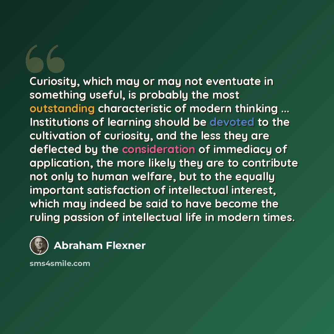 “Curiosity, which may or may not eventuate in something useful, is probably the most outstanding characteristic of modern thinking ... Institutions of learning should be devoted to the cultivation of curiosity, and the less they are deflected by the consideration of immediacy of application, the…” quote by Abraham Flexner