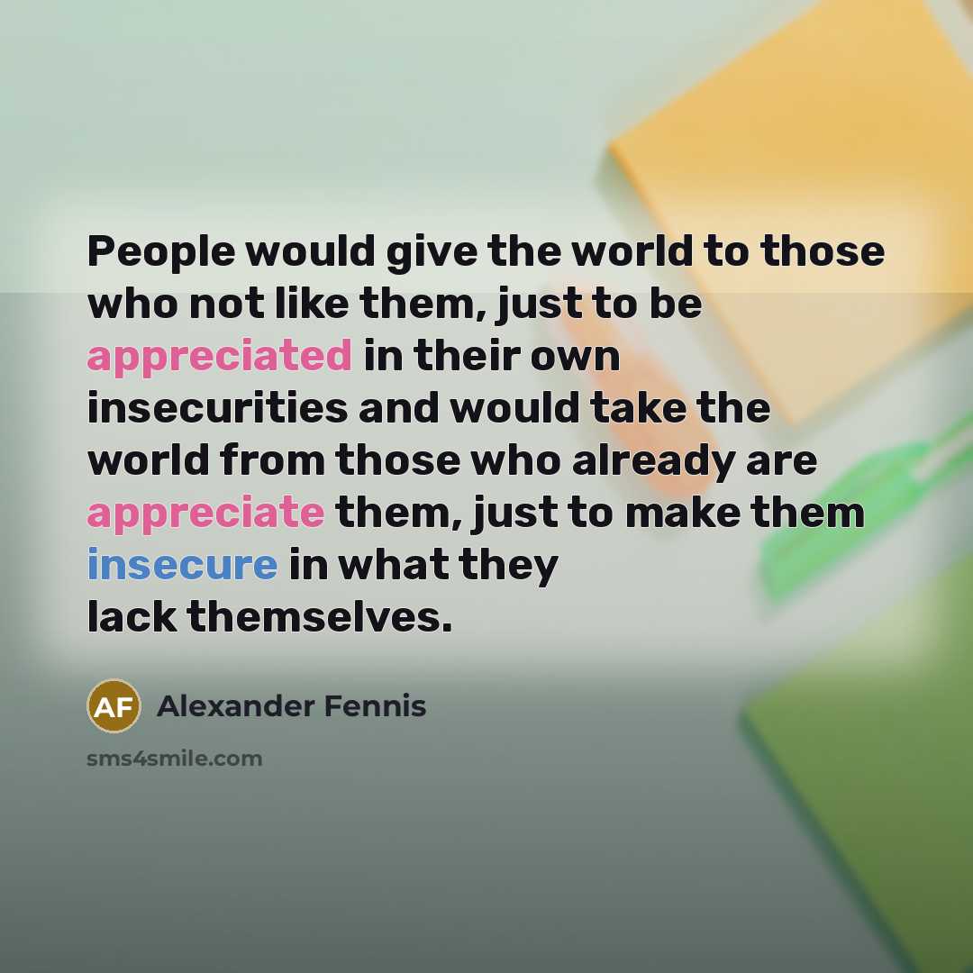 “People would give the world to those who not like them, just to be appreciated in their own insecurities and would take the world from those who already are appreciate them, just to make them insecure in what they lack themselves.” quote by Alexander Fennis