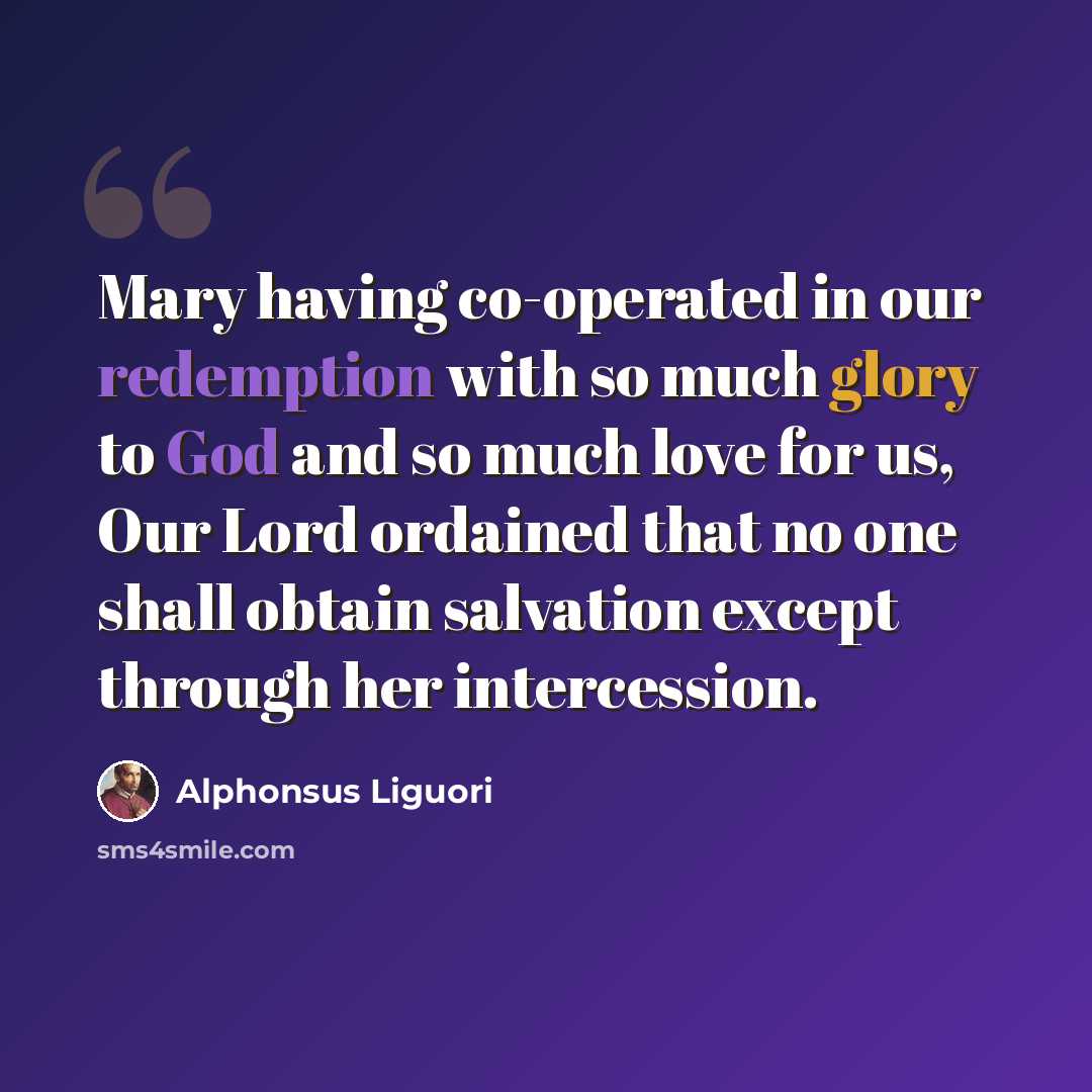 “Mary having co-operated in our redemption with so much glory to God and so much love for us, Our Lord ordained that no one shall obtain salvation except through her intercession.” quote by Alphonsus Liguori