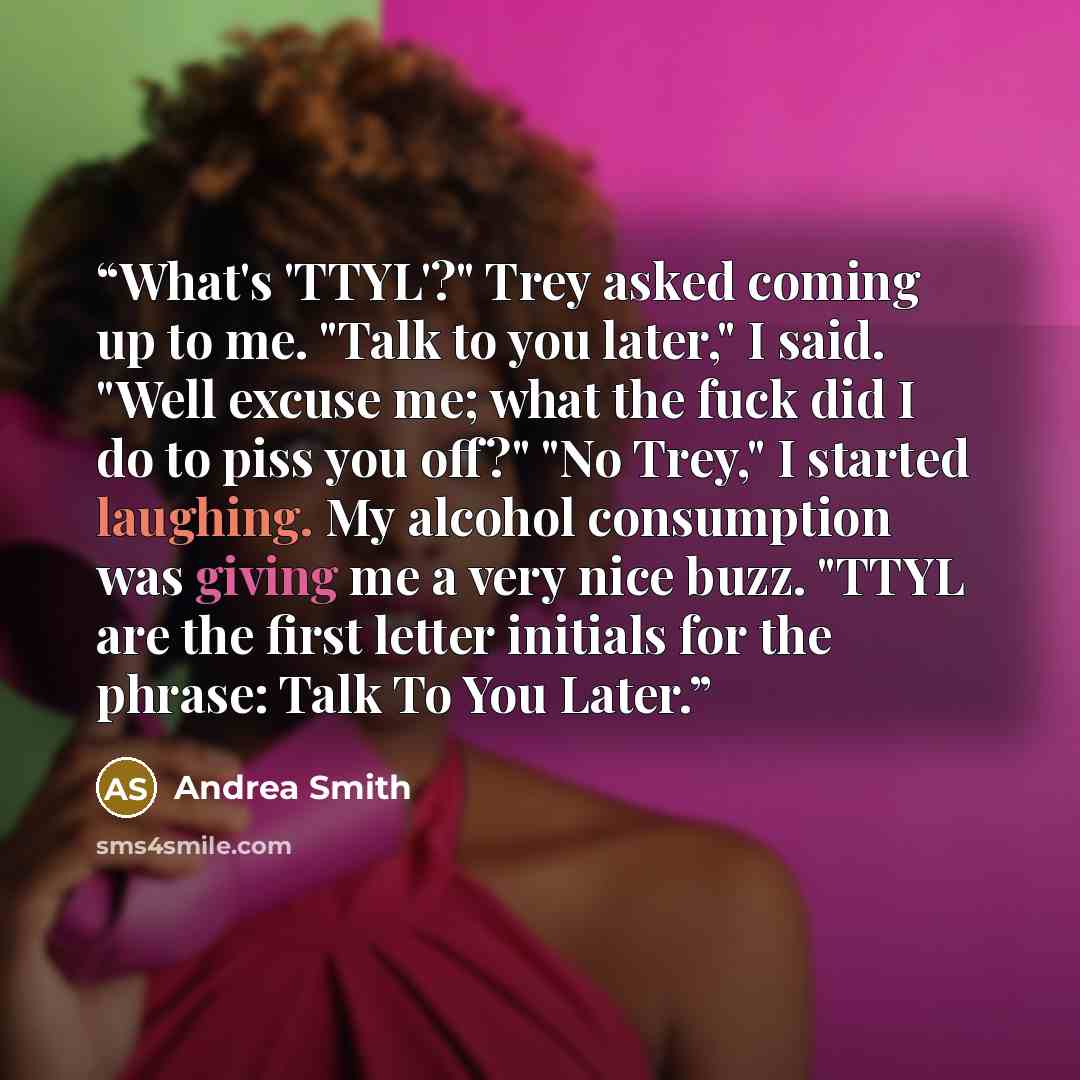“What's 'TTYL'?" Trey asked coming up to me. "Talk to you later," I said. "Well excuse me; what the fuck did I do to piss you off?" "No Trey," I started laughing. My alcohol consumption was giving me a very nice buzz. "TTYL are the first letter initials for the phrase: Talk To You Later.” quote by Andrea Smith
