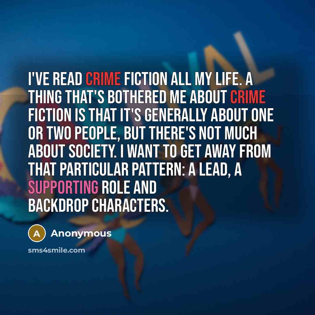“I've read crime fiction all my life. A thing that's bothered me about crime fiction is that it's generally about one or two people, but there's not much about society. I want to get away from that particular pattern: a lead, a supporting role and backdrop characters.” quote by Anonymous