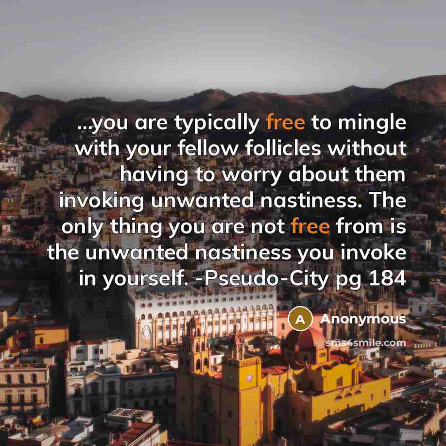 “...you are typically free to mingle with your fellow follicles without having to worry about them invoking unwanted nastiness. The only thing you are not free from is the unwanted nastiness you invoke in yourself. -Pseudo-City pg 184” quote by Anonymous