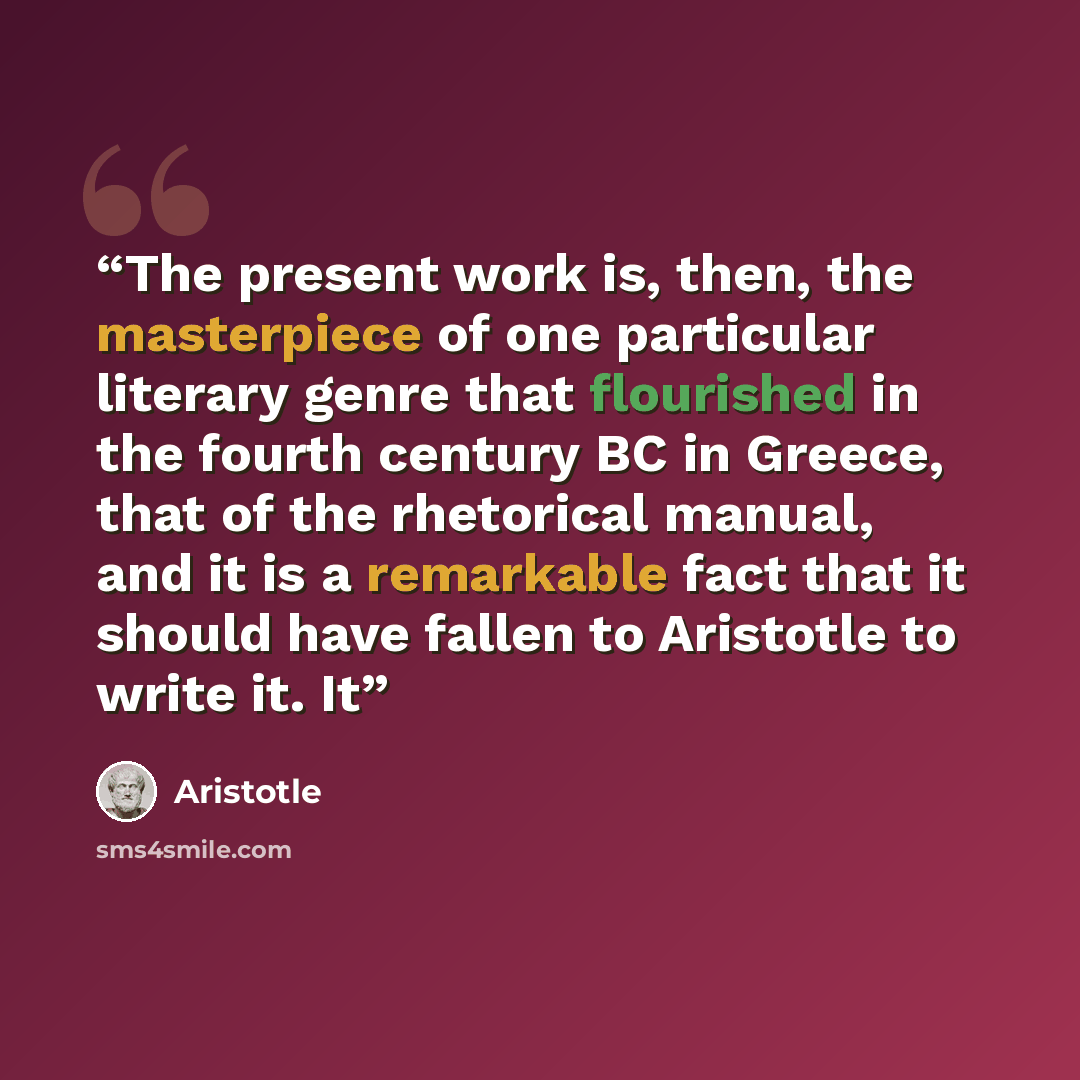 “The present work is, then, the masterpiece of one particular literary genre that flourished in the fourth century BC in Greece, that of the rhetorical manual, and it is a remarkable fact that it should have fallen to Aristotle to write it. It” quote by Aristotle