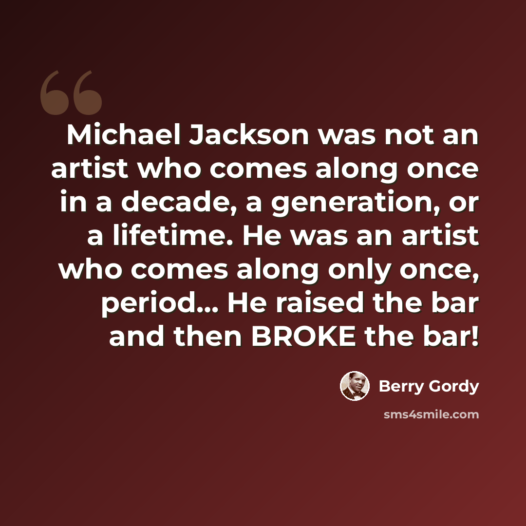 “Michael Jackson was not an artist who comes along once in a decade, a generation, or a lifetime. He was an artist who comes along only once, period… He raised the bar and then BROKE the bar!” quote by Berry Gordy