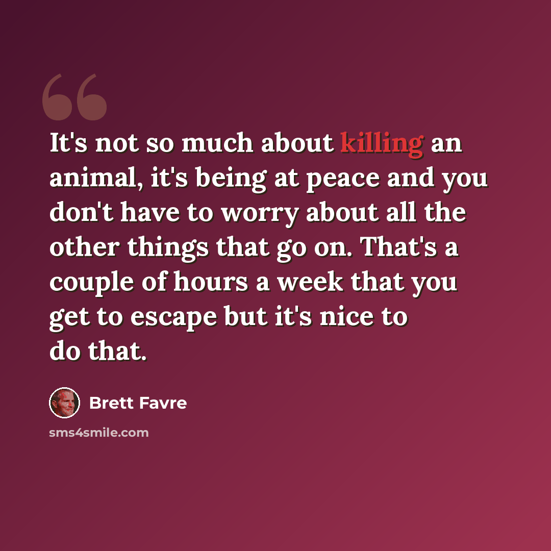 “It's not so much about killing an animal, it's being at peace and you don't have to worry about all the other things that go on. That's a couple of hours a week that you get to escape but it's nice to do that.” quote by Brett Favre