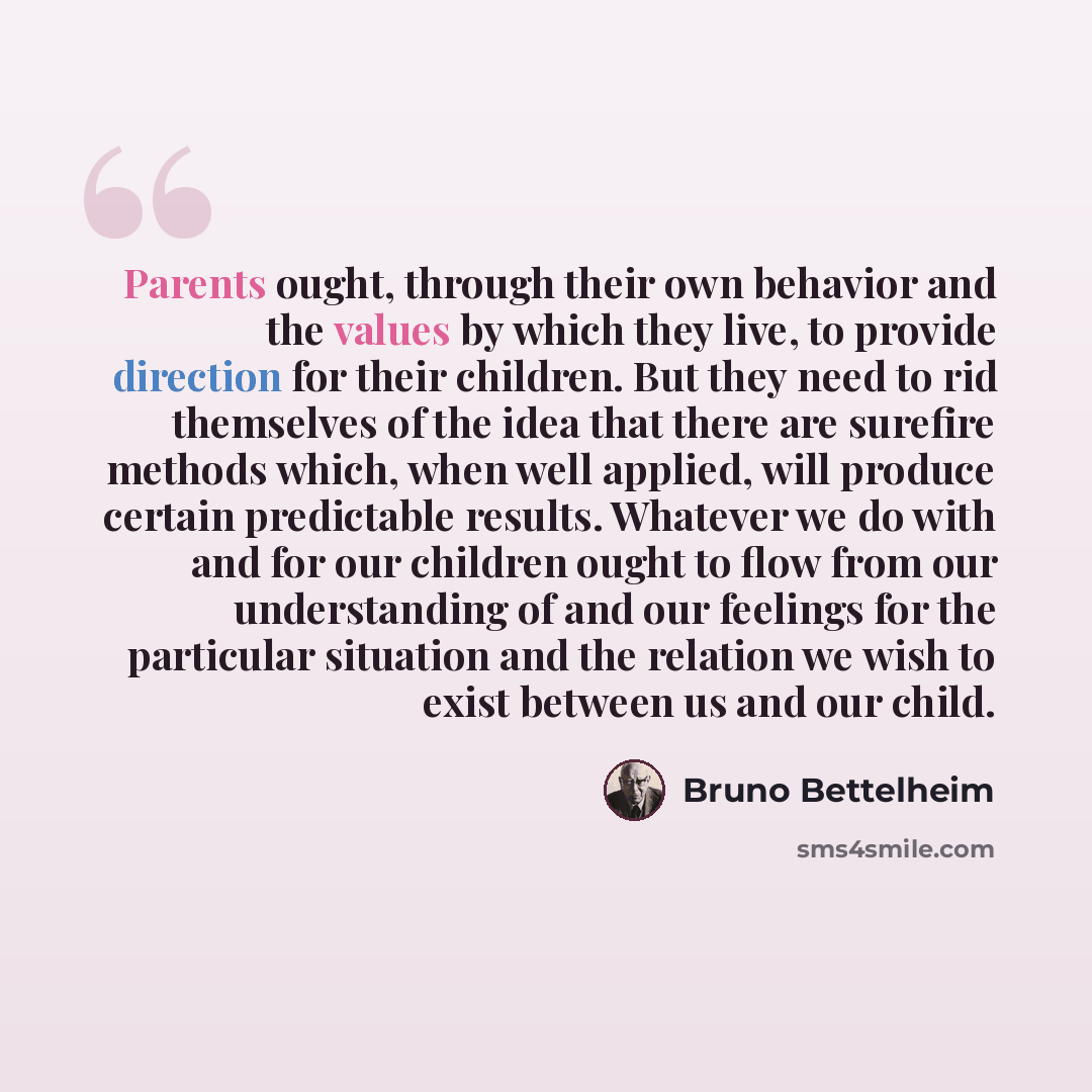 “Parents ought, through their own behavior and the values by which they live, to provide direction for their children. But they need to rid themselves of the idea that there are surefire methods which, when well applied, will produce certain predictable results. Whatever we do with and for our…” quote by Bruno Bettelheim