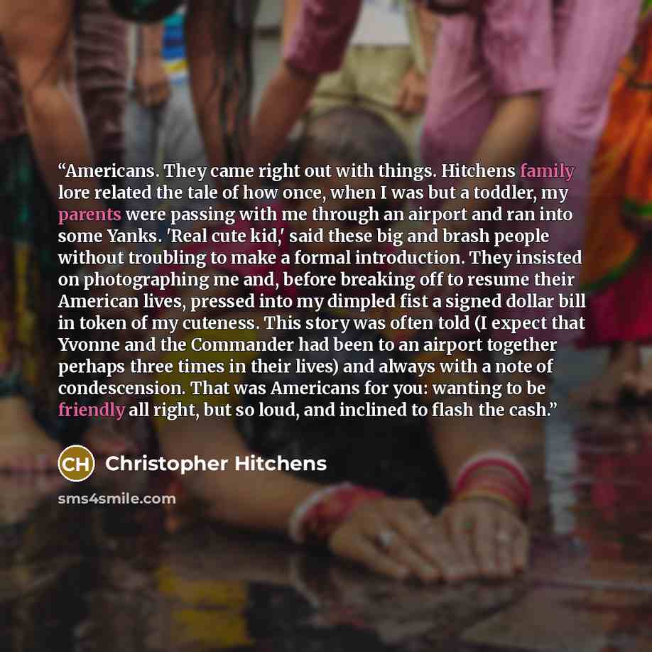 “Americans. They came right out with things. Hitchens family lore related the tale of how once, when I was but a toddler, my parents were passing with me through an airport and ran into some Yanks. 'Real cute kid,' said these big and brash people without troubling to make a formal introduction…” quote by Christopher Hitchens