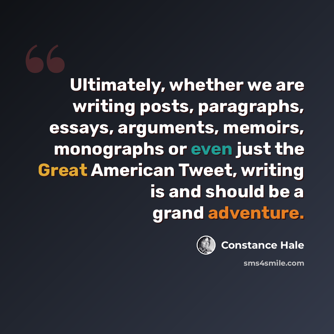 “Ultimately, whether we are writing posts, paragraphs, essays, arguments, memoirs, monographs or even just the Great American Tweet, writing is and should be a grand adventure.” quote by Constance Hale