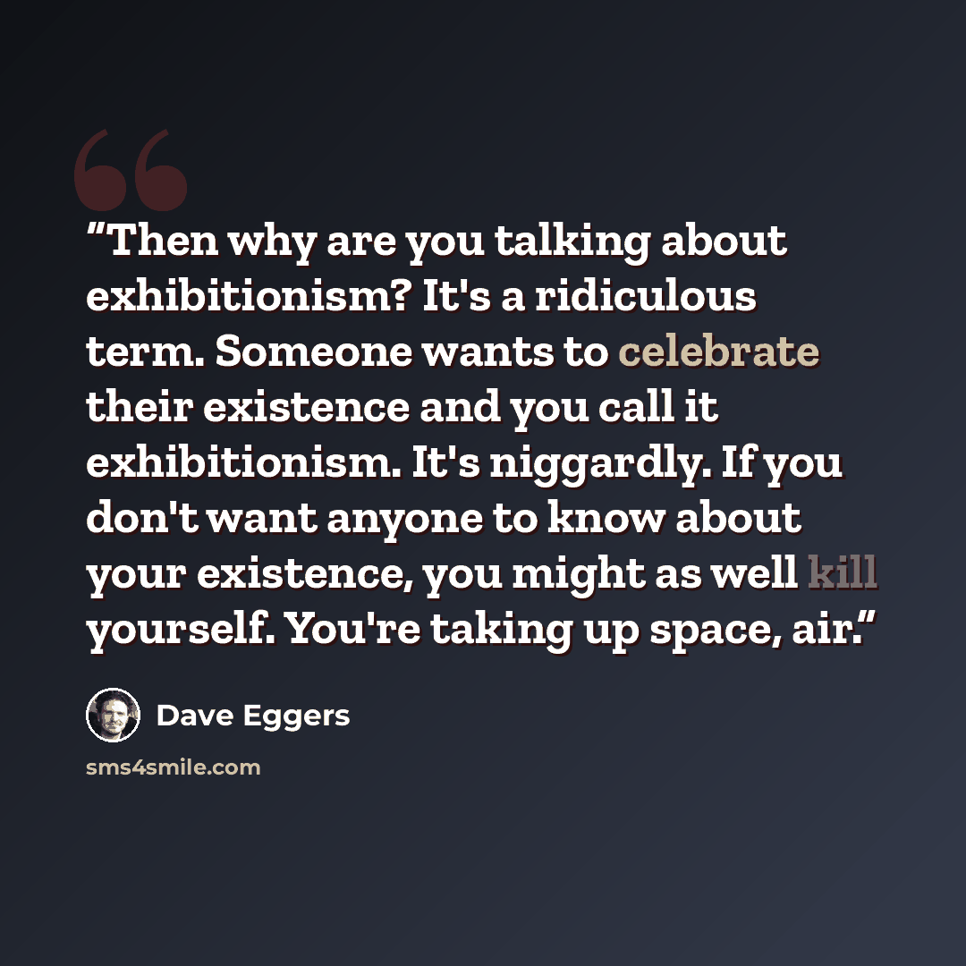 “Then why are you talking about exhibitionism? It's a ridiculous term. Someone wants to celebrate their existence and you call it exhibitionism. It's niggardly. If you don't want anyone to know about your existence, you might as well kill yourself. You're taking up space, air.” quote by Dave Eggers