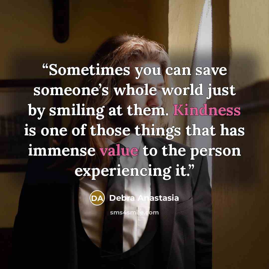 “Sometimes you can save someone’s whole world just by smiling at them. Kindness is one of those things that has immense value to the person experiencing it.” quote by Debra Anastasia