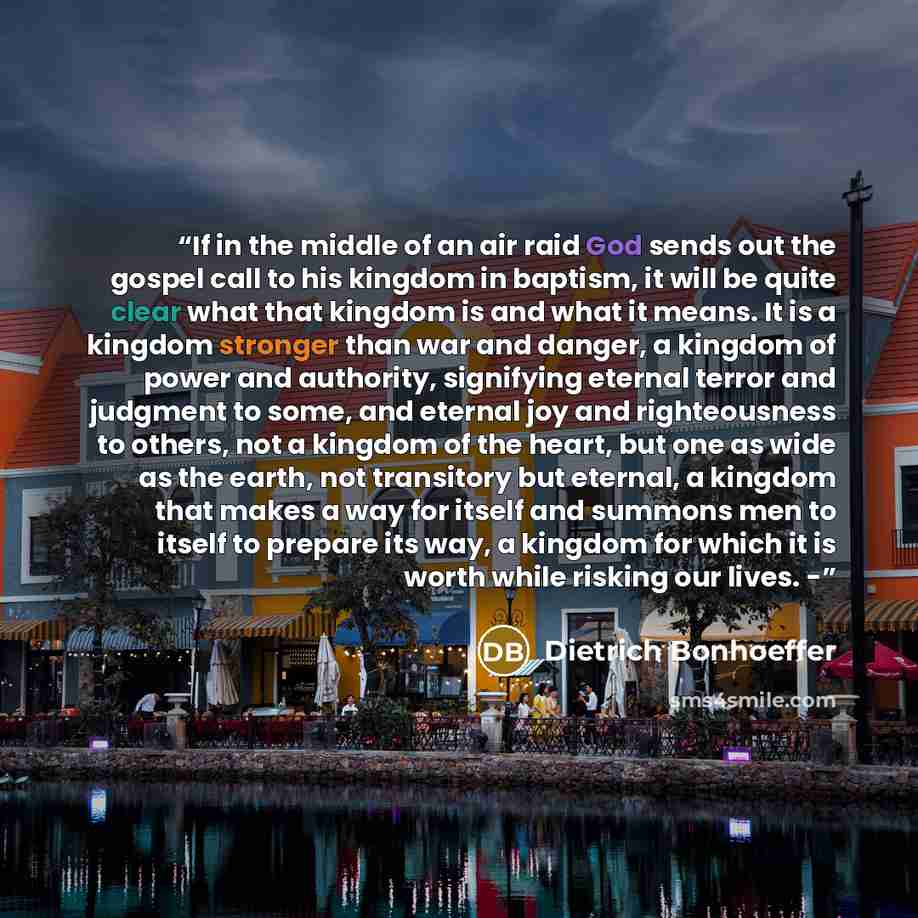 “If in the middle of an air raid God sends out the gospel call to his kingdom in baptism, it will be quite clear what that kingdom is and what it means. It is a kingdom stronger than war and danger, a kingdom of power and authority, signifying eternal terror and judgment to some, and eternal joy…” quote by Dietrich Bonhoeffer