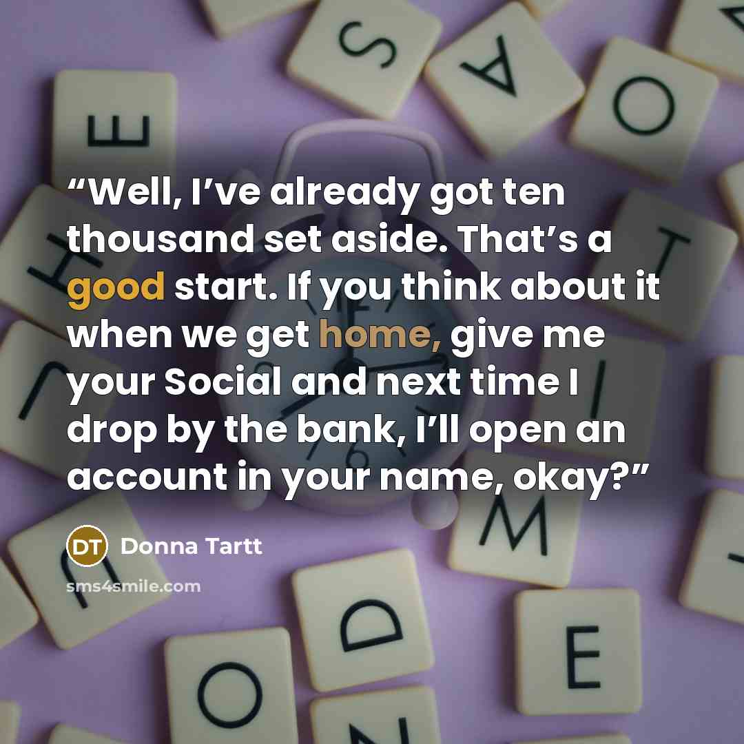 “Well, I’ve already got ten thousand set aside. That’s a good start. If you think about it when we get home, give me your Social and next time I drop by the bank, I’ll open an account in your name, okay?” quote by Donna Tartt
