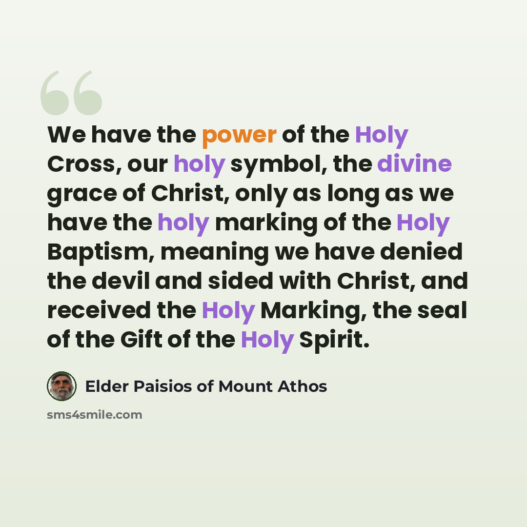 “We have the power of the Holy Cross, our holy symbol, the divine grace of Christ, only as long as we have the holy marking of the Holy Baptism, meaning we have denied the devil and sided with Christ, and received the Holy Marking, the seal of the Gift of the Holy Spirit.” quote by Elder Paisios of Mount Athos
