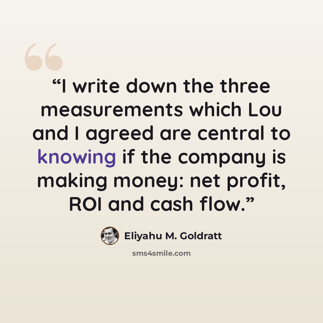 “I write down the three measurements which Lou and I agreed are central to knowing if the company is making money: net profit, ROI and cash flow.” quote by Eliyahu M. Goldratt