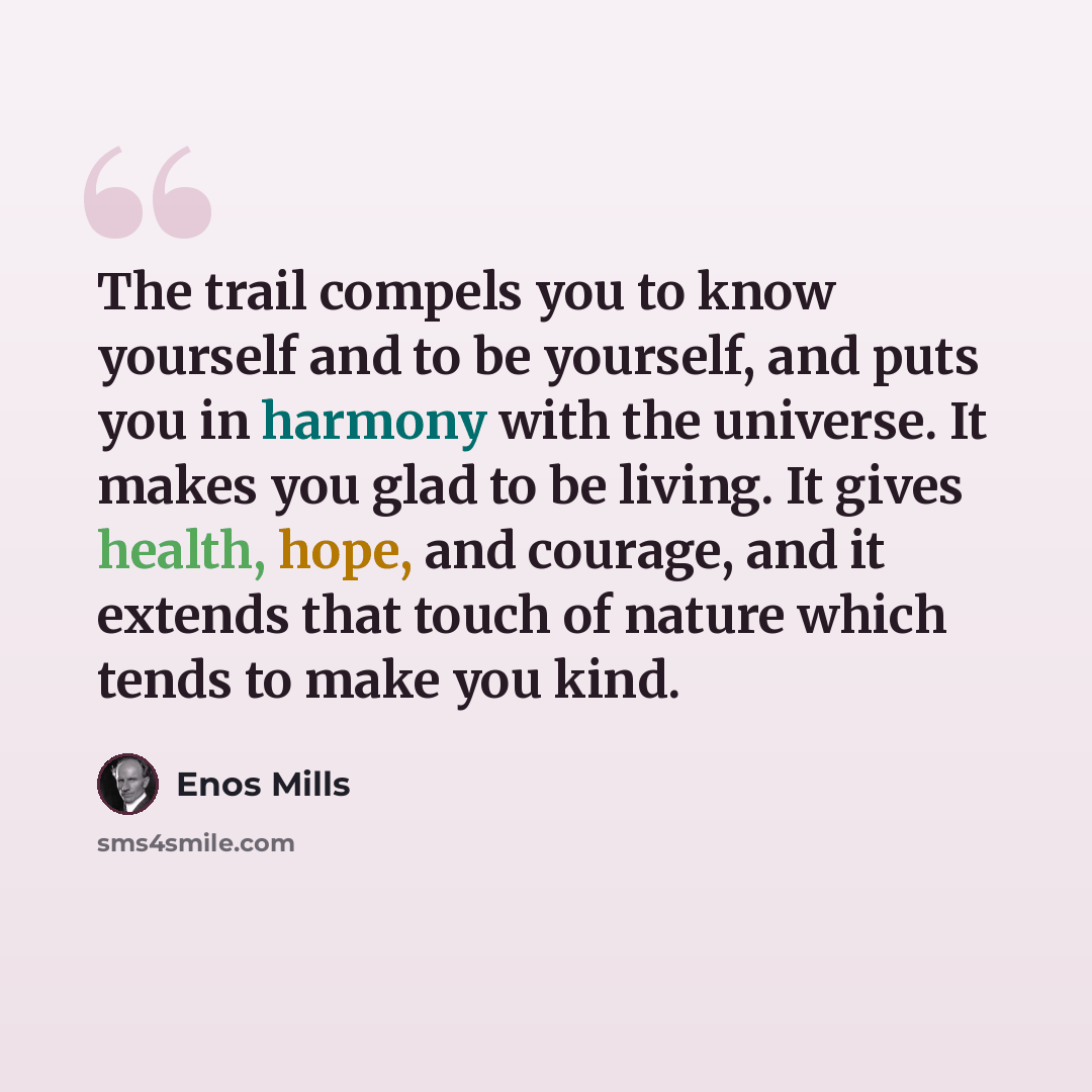 “The trail compels you to know yourself and to be yourself, and puts you in harmony with the universe. It makes you glad to be living. It gives health, hope, and courage, and it extends that touch of nature which tends to make you kind.” quote by Enos Mills