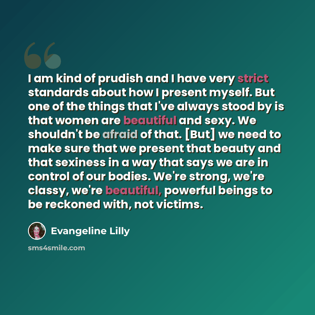 “I am kind of prudish and I have very strict standards about how I present myself. But one of the things that I've always stood by is that women are beautiful and sexy. We shouldn't be afraid of that. [But] we need to make sure that we present that beauty and that sexiness in a way that says we are…” quote by Evangeline Lilly