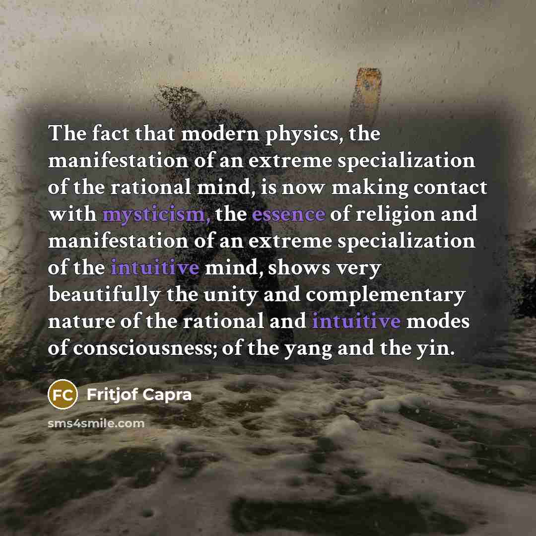 “The fact that modern physics, the manifestation of an extreme specialization of the rational mind, is now making contact with mysticism, the essence of religion and manifestation of an extreme specialization of the intuitive mind, shows very beautifully the unity and complementary nature of the…” quote by Fritjof Capra