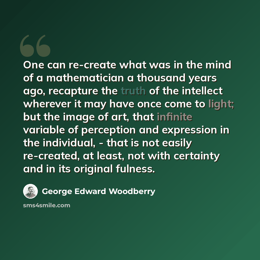 “One can re-create what was in the mind of a mathematician a thousand years ago, recapture the truth of the intellect wherever it may have once come to light; but the image of art, that infinite variable of perception and expression in the individual, - that is not easily re-created, at least, not…” quote by George Edward Woodberry