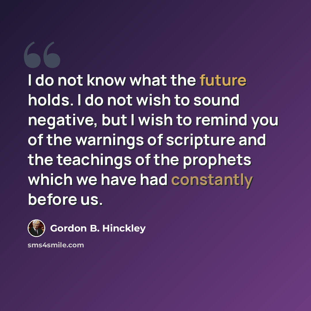 “I do not know what the future holds. I do not wish to sound negative, but I wish to remind you of the warnings of scripture and the teachings of the prophets which we have had constantly before us.” quote by Gordon B. Hinckley