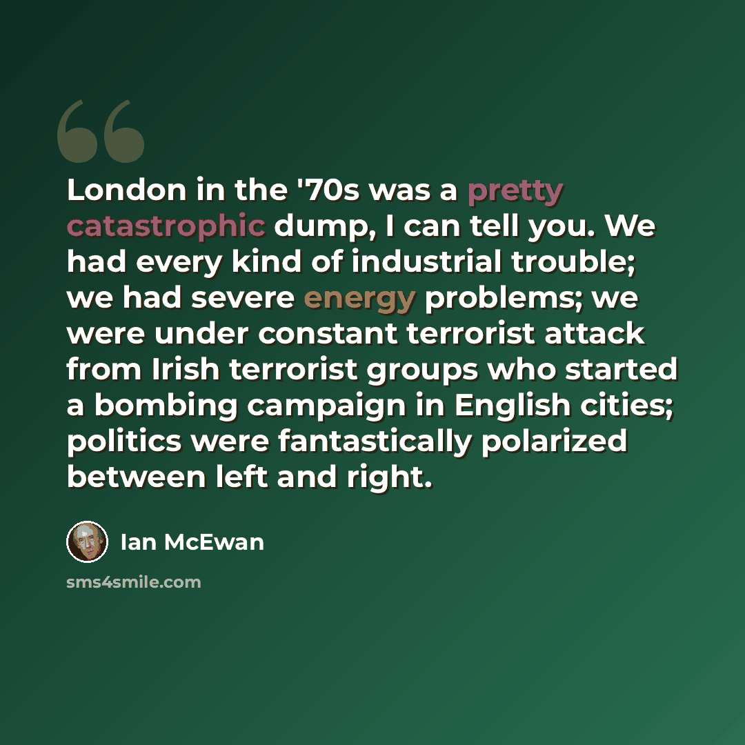 “London in the '70s was a pretty catastrophic dump, I can tell you. We had every kind of industrial trouble; we had severe energy problems; we were under constant terrorist attack from Irish terrorist groups who started a bombing campaign in English cities; politics were fantastically polarized…” quote by Ian Mcewan