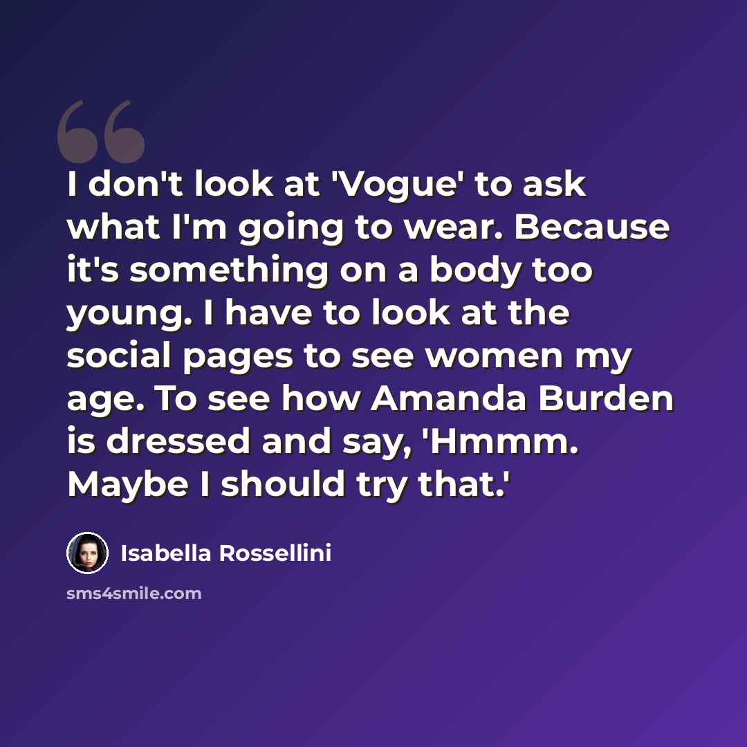 “I don't look at 'Vogue' to ask what I'm going to wear. Because it's something on a body too young. I have to look at the social pages to see women my age. To see how Amanda Burden is dressed and say, 'Hmmm. Maybe I should try that.'” quote by Isabella Rossellini