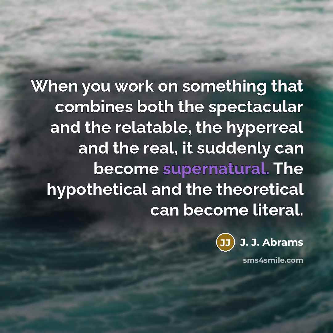 “When you work on something that combines both the spectacular and the relatable, the hyperreal and the real, it suddenly can become supernatural. The hypothetical and the theoretical can become literal.” quote by J. J. Abrams