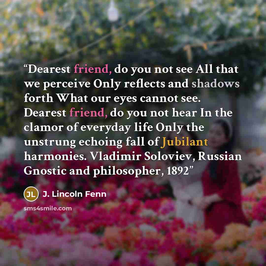 “Dearest friend, do you not see All that we perceive Only reflects and shadows forth What our eyes cannot see. Dearest friend, do you not hear In the clamor of everyday life Only the unstrung echoing fall of Jubilant harmonies. Vladimir Soloviev, Russian Gnostic and philosopher, 1892” quote by J. Lincoln Fenn