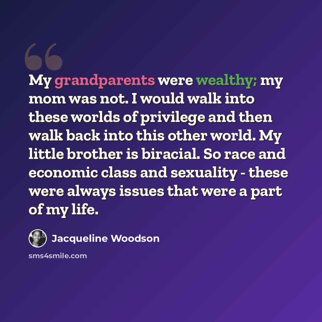 “My grandparents were wealthy; my mom was not. I would walk into these worlds of privilege and then walk back into this other world. My little brother is biracial. So race and economic class and sexuality - these were always issues that were a part of my life.” quote by Jacqueline Woodson