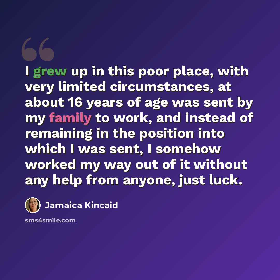 “I grew up in this poor place, with very limited circumstances, at about 16 years of age was sent by my family to work, and instead of remaining in the position into which I was sent, I somehow worked my way out of it without any help from anyone, just luck.” quote by Jamaica Kincaid