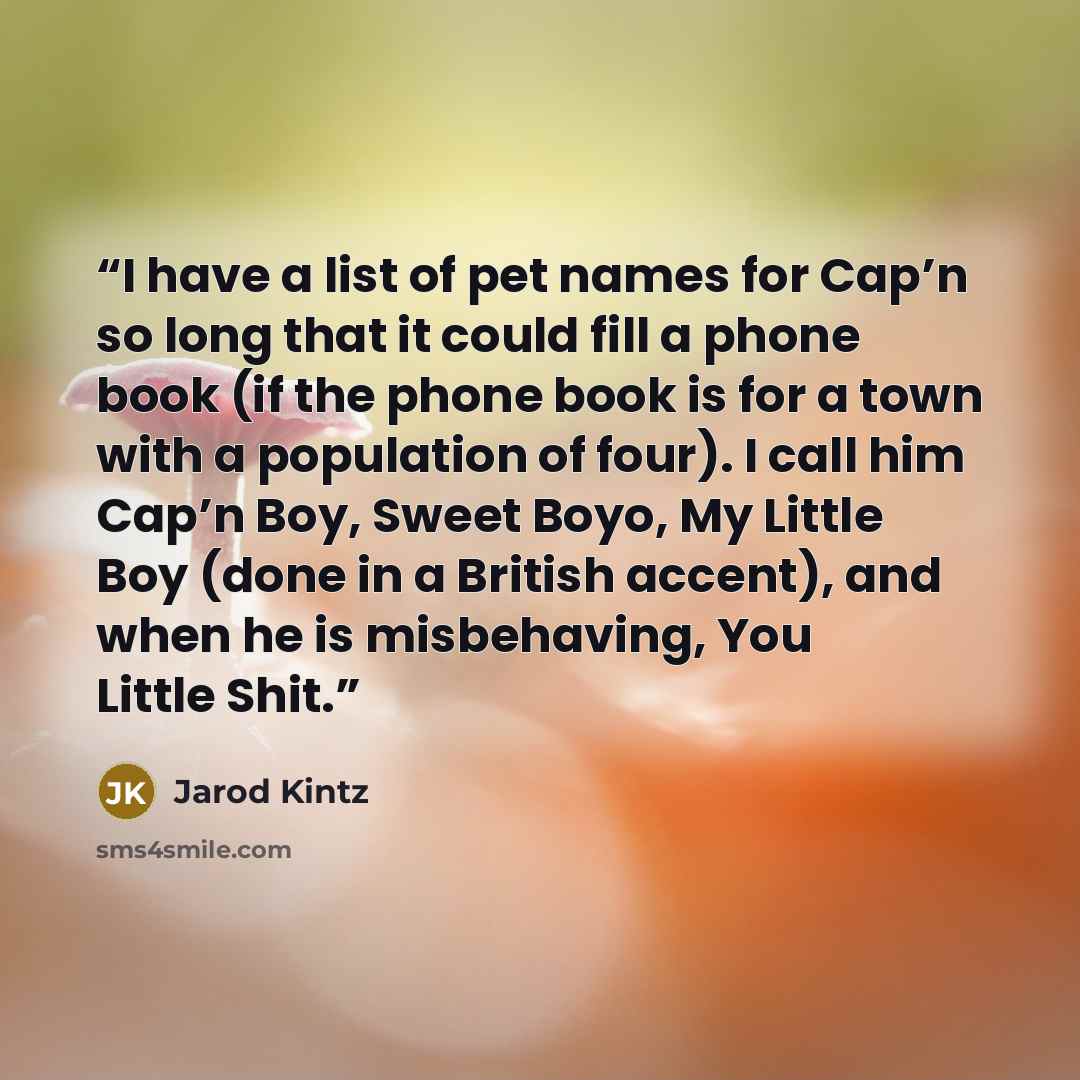 “I have a list of pet names for Cap’n so long that it could fill a phone book (if the phone book is for a town with a population of four). I call him Cap’n Boy, Sweet Boyo, My Little Boy (done in a British accent), and when he is misbehaving, You Little Shit.” quote by Jarod Kintz
