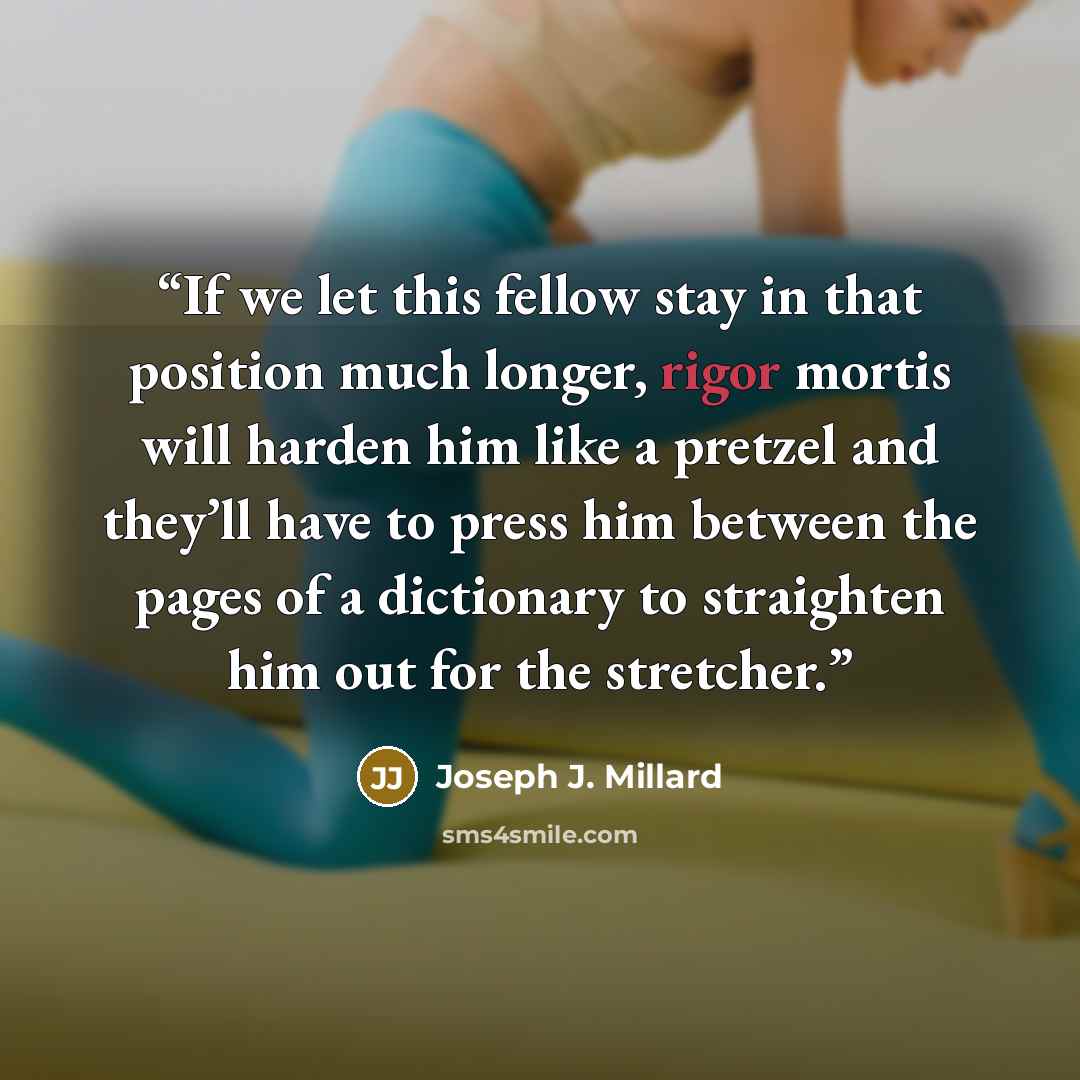 “If we let this fellow stay in that position much longer, rigor mortis will harden him like a pretzel and they’ll have to press him between the pages of a dictionary to straighten him out for the stretcher.” quote by Joseph J. Millard