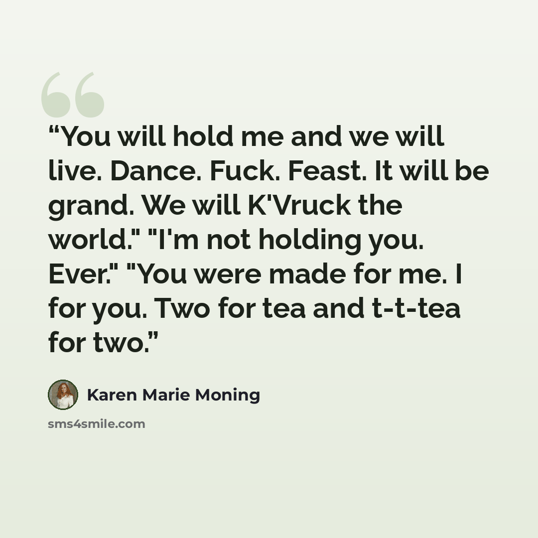 “You will hold me and we will live. Dance. Fuck. Feast. It will be grand. We will K'Vruck the world." "I'm not holding you. Ever." "You were made for me. I for you. Two for tea and t-t-tea for two.” quote by Karen Marie Moning