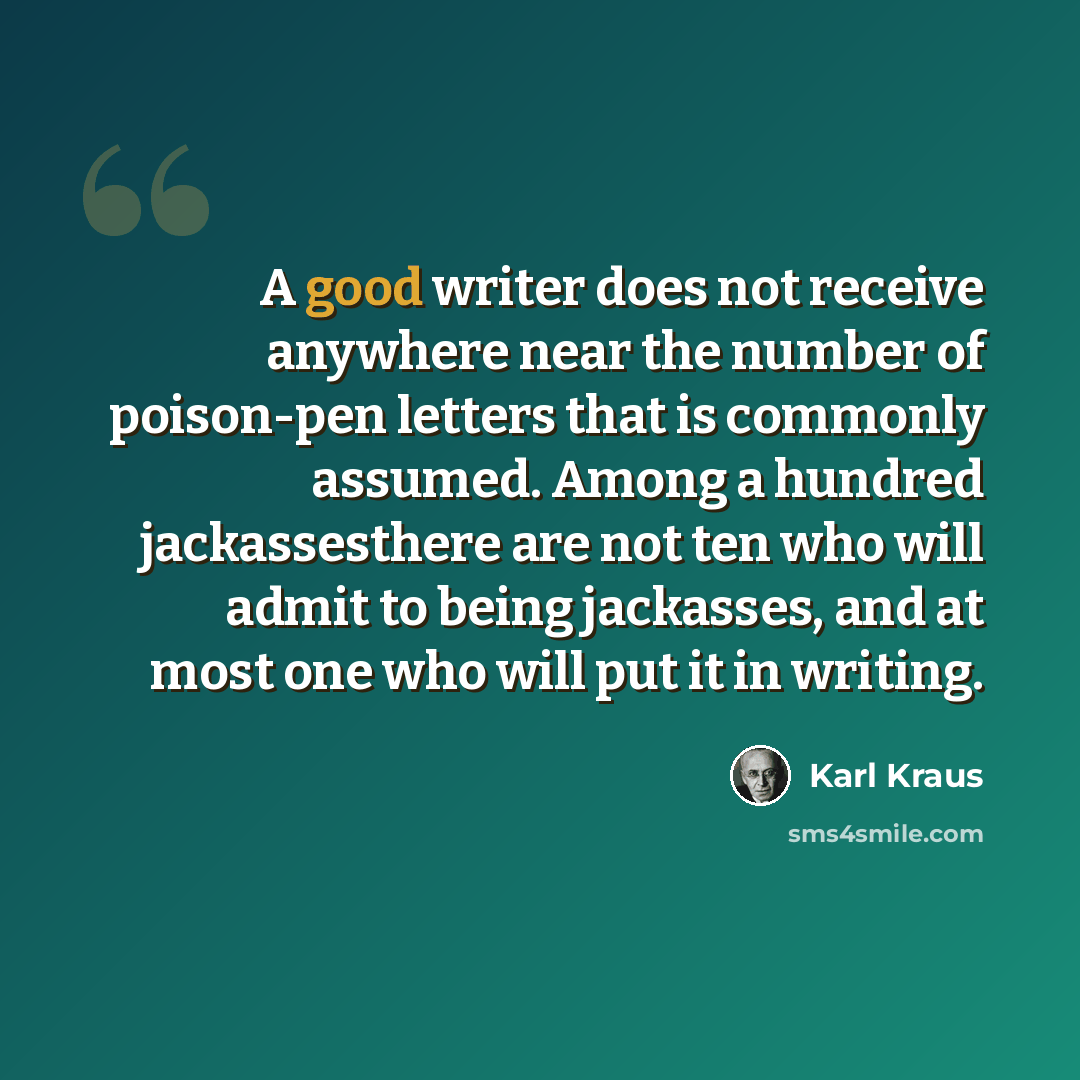 “A good writer does not receive anywhere near the number of poison-pen letters that is commonly assumed. Among a hundred jackassesthere are not ten who will admit to being jackasses, and at most one who will put it in writing.” quote by Karl Kraus