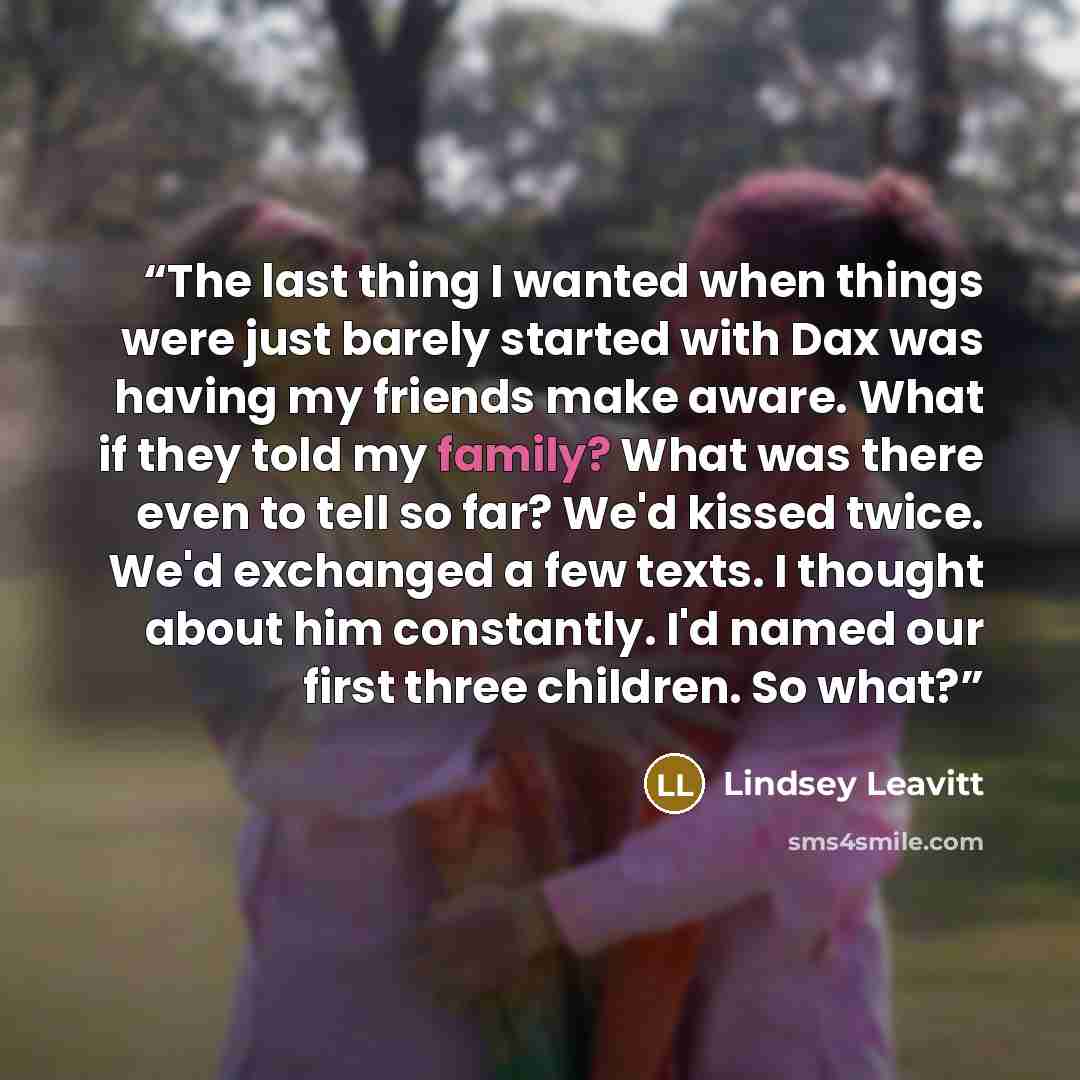 “The last thing I wanted when things were just barely started with Dax was having my friends make aware. What if they told my family? What was there even to tell so far? We'd kissed twice. We'd exchanged a few texts. I thought about him constantly. I'd named our first three children. So what?” quote by Lindsey Leavitt