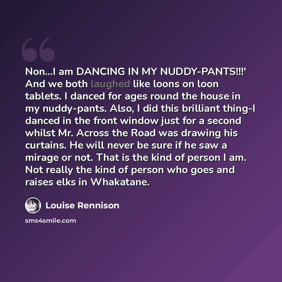 “Non...I am DANCING IN MY NUDDY-PANTS!!!' And we both laughed like loons on loon tablets. I danced for ages round the house in my nuddy-pants. Also, I did this brilliant thing-I danced in the front window just for a second whilst Mr. Across the Road was drawing his curtains. He will never be sure…” quote by Louise Rennison