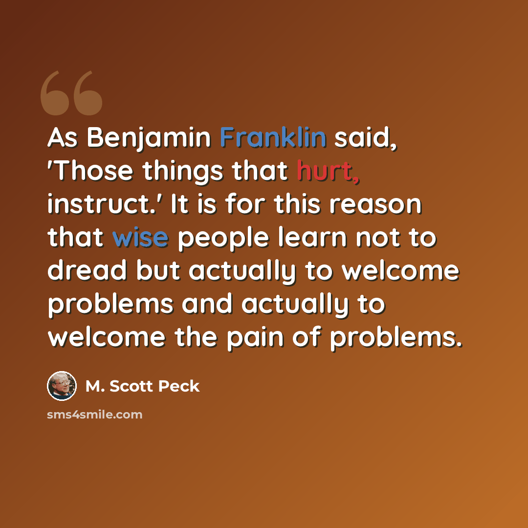 “As Benjamin Franklin said, 'Those things that hurt, instruct.' It is for this reason that wise people learn not to dread but actually to welcome problems and actually to welcome the pain of problems.” quote by M. Scott Peck