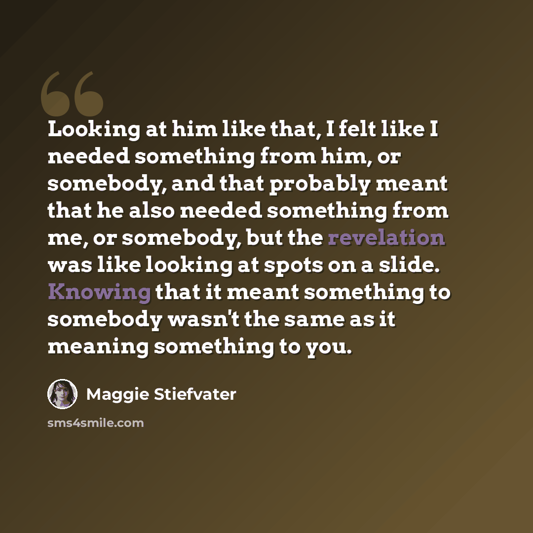 “Looking at him like that, I felt like I needed something from him, or somebody, and that probably meant that he also needed something from me, or somebody, but the revelation was like looking at spots on a slide. Knowing that it meant something to somebody wasn't the same as it meaning something…” quote by Maggie Stiefvater