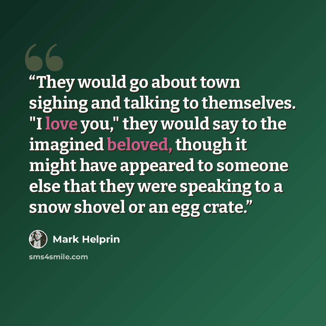 “They would go about town sighing and talking to themselves. "I love you," they would say to the imagined beloved, though it might have appeared to someone else that they were speaking to a snow shovel or an egg crate.” quote by Mark Helprin
