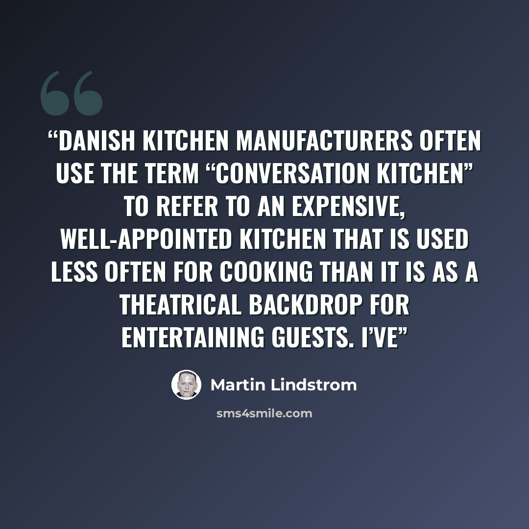 “Danish kitchen manufacturers often use the term “Conversation Kitchen” to refer to an expensive, well-appointed kitchen that is used less often for cooking than it is as a theatrical backdrop for entertaining guests. I’ve” quote by Martin Lindstrom
