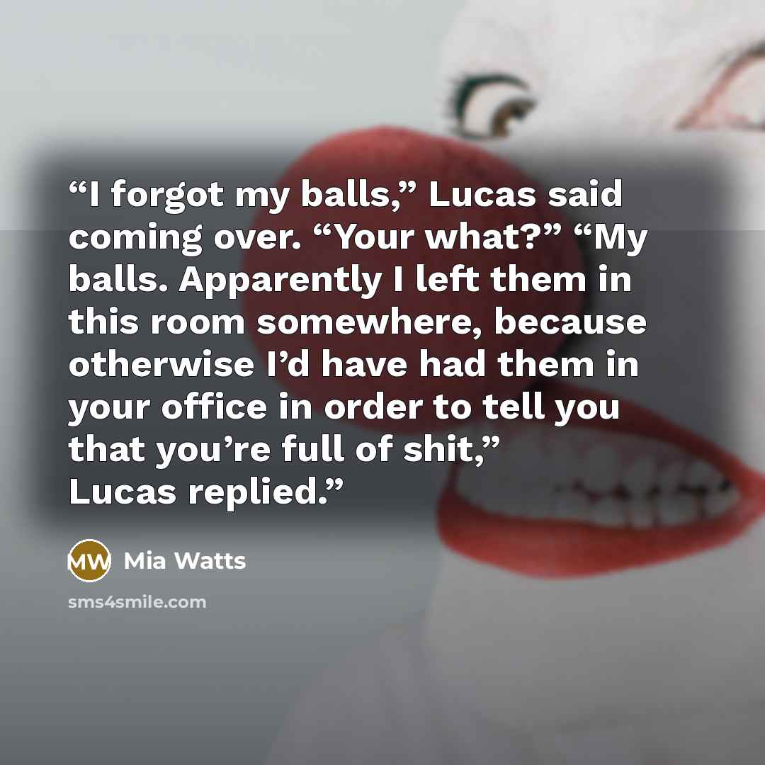 “I forgot my balls,” Lucas said coming over. “Your what?” “My balls. Apparently I left them in this room somewhere, because otherwise I’d have had them in your office in order to tell you that you’re full of shit,” Lucas replied.” quote by Mia Watts